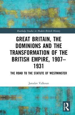 Great Britain, the Dominions and the Transformation of the British Empire, 1907-1931: The Road to the Statute of Westminster by Valkoun, Jaroslav