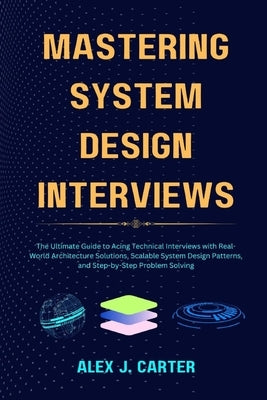 Mastering System Design Interviews: The Ultimate Guide to Acing Technical Interviews with Real-World Architecture Solutions, Scalable System Design Pa by Carter, Alex J.