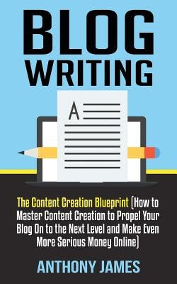 Blog Writing: The Content Creation Blueprint (How to Master Content Creation to Propel Your Blog on to the Next Level and Make Even by James, Anthony