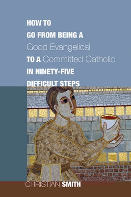 How to Go from Being a Good Evangelical to a Committed Catholic in Ninety-Five Difficult Steps by Smith, Christian