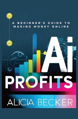 AI Profits: A Beginner's Guide to Making Money Online Unlock The Power Of Artificial Intelligence: Automate Tasks, Boost Productiv by Becker, Alicia