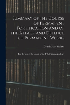 Summary of the Course of Permanent Fortification and of the Attack and Defence of Permanent Works: For the Use of the Cadets of the U.S. Military Acad by Mahan, Dennis Hart