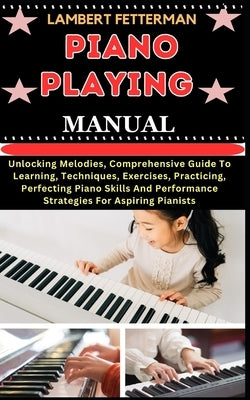 Piano Playing Manual: Unlocking Melodies, Comprehensive Guide To Learning, Techniques, Exercises, Practicing, Perfecting Piano Skills And Pe by Fetterman, Lambert