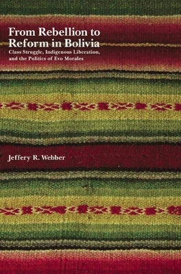 From Rebellion to Reform in Bolivia: Class Struggle, Indigenous Liberation, and the Politics of Evo Morales by Webber, Jeffery R.