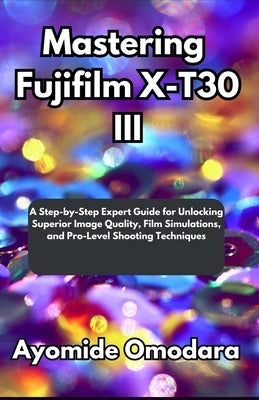Mastering Fujifilm X-T30 III: A Step-by-Step Expert Guide for Unlocking Superior Image Quality, Film Simulations, and Pro-Level Shooting Techniques by Omodara, Ayomide