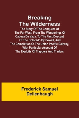Breaking the Wilderness; The Story of the Conquest of the Far West, From the Wanderings of Cabeza de Vaca, to the First Descent of the Colorado by Pow by Samuel Dellenbaugh, Frederick
