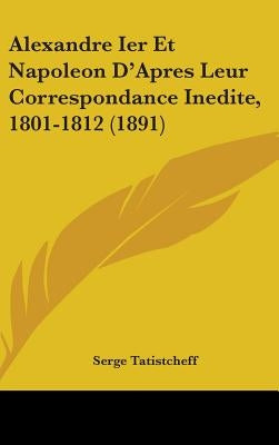 Alexandre Ier Et Napoleon D'Apres Leur Correspondance Inedite, 1801-1812 (1891) by Tatistcheff, Serge