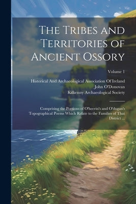 The Tribes and Territories of Ancient Ossory: Comprising the Portions of O'heerin's and O'dugan's Topographical Poems Which Relate to the Families of by O'Donovan, John