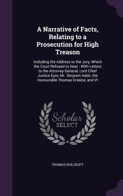 A Narrative of Facts, Relating to a Prosecution for High Treason: Including the Address to the Jury, Which the Court Refused to Hear: With Letters to by Holcroft, Thomas