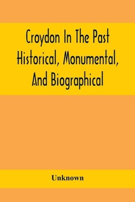 Croydon In The Past: Historical, Monumental, And Biographical; Being A History Of The Town As Depicted On The Tombs, Tablers, And Graupsron by Unknown