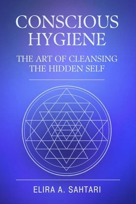 CONSCIOUS HYGIENE The Art of Cleansing the Hidden Self. How Inner Cleanliness Restores Coherence Across Mind, Body, and Consciousness: Restoring Clari by Sahtari, Elira