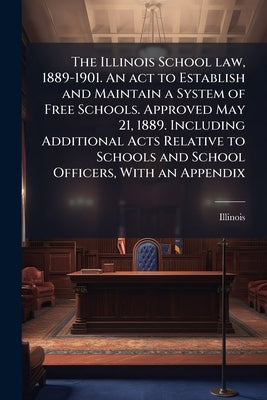 The Illinois School law, 1889-1901. An act to Establish and Maintain a System of Free Schools. Approved May 21, 1889. Including Additional Acts Relati by Illinois