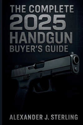 The Complete 2025 Handgun Buyer's Guide: Your Ultimate Resource for Choosing, Purchasing, and Safely Owning the Perfect Handgun by Sterling, Alexander J.