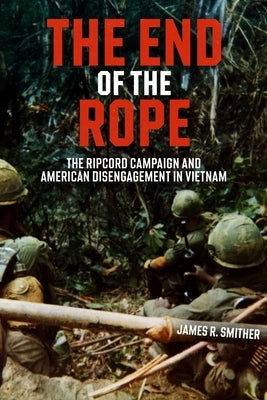 The End of the Rope: The Ripcord Campaign and American Disengagement in Vietnam by Smither, James R.