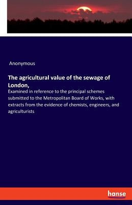 The agricultural value of the sewage of London,: Examined in reference to the principal schemes submitted to the Metropolitan Board of Works, with ext by Anonymous