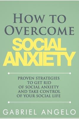 How to Overcome Social Anxiety: Proven Strategies to Get Rid of Social Anxiety and Take Control of Your Social Life by Angelo, Gabriel