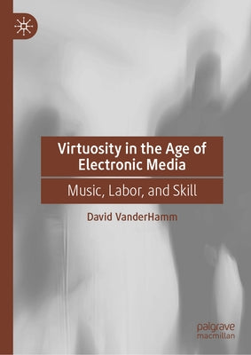 Virtuosity in the Age of Electronic Media: Music, Labor, and Skill by Vanderhamm, David