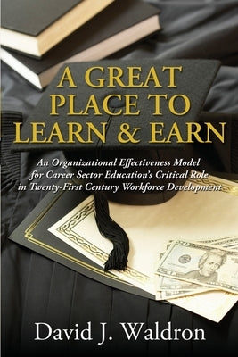 A Great Place to Learn & Earn: An Organizational Effectiveness Model for Career Sector Education's Critical Role in Twenty First Century Workforce Dev by Waldron, David J.