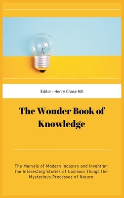The Wonder Book of Knowledge: The Marvels of Modern Industry and Invention the Interesting Stories of Common Things the Mysterious Processes of Natu by Hill, Henry Chase Hill Chase