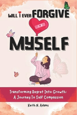 Will I Ever Forgive Myself: Transforming Regret Into Growth A Journey Of Self-Compassion by Adams, Keith N.