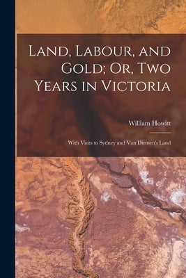 Land, Labour, and Gold; Or, Two Years in Victoria: With Visits to Sydney and Van Diemen's Land by Howitt, William