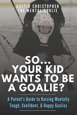 So...Your Kid Wants To Be A Goalie?: A Parent's Guide to Raising Mentally Tough, Confident, and Happy Goalies by Goalie, The Mental