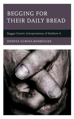 Begging for Their Daily Bread: Beggar-Centric Interpretations of Matthew 6 by Gurina-Rodríguez, Zhenya