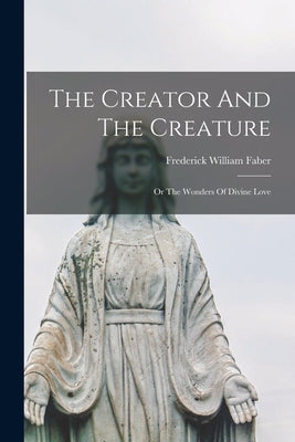 The Creator And The Creature; Or The Wonders Of Divine Love by Faber, Frederick William 1814-1863