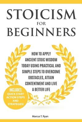 Stoicism for Beginners: How to Apply Ancient Stoic Wisdom Today Using Practical and Simple Steps to Overcome Obstacles, Attain Contentment and by Ryan, Marcus T.