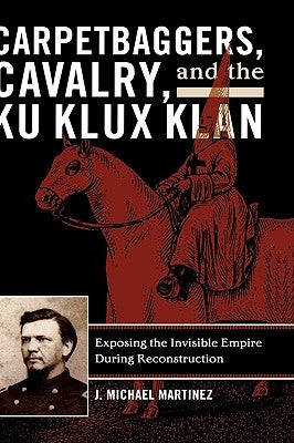 Carpetbaggers, Cavalry, and the Ku Klux Klan: Exposing the Invisible Empire During Reconstruction by Martinez, J. Michael