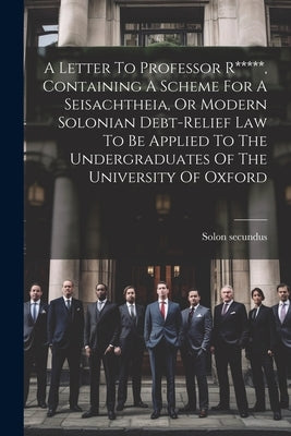 A Letter To Professor R*****, Containing A Scheme For A Seisachtheia, Or Modern Solonian Debt-relief Law To Be Applied To The Undergraduates Of The Un by (Pseud )., Solon Secundus