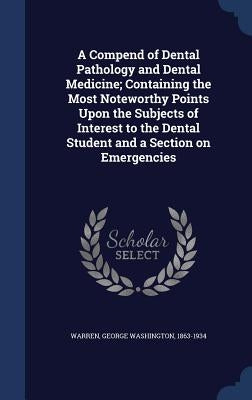 A Compend of Dental Pathology and Dental Medicine; Containing the Most Noteworthy Points Upon the Subjects of Interest to the Dental Student and a Sec by Warren, George Washington 1863-1934