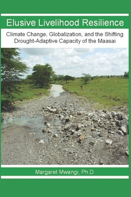 Elusive Livelihood Resilience: Climate Change, Globalization, and the Shifting Drought-Adaptive Capacity of the Maasai by Mwangi, Ph. D. Margaret