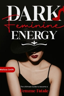 Dark Feminine Energy: The Ultimate Guide To Become a Femme Fatale, Unveil Your Shadow, Decrypt Male Psychology, Enhance Attraction With Magn by Smith, Melissa