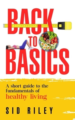 Back to Basics: A short guide to the fundamentals of healthy living by Riley, Sid