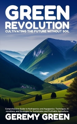 Green Revolution: Cultivating the Future without Soil: Comprehensive Guide to Hydroponics and Aquaponics: Techniques, Innovations, and Strategies for by Green, Geremy