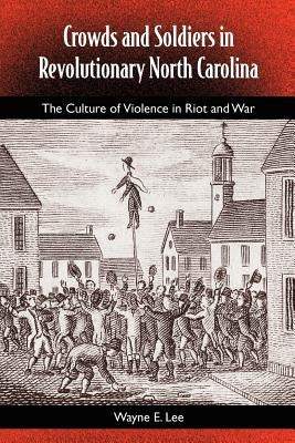 Crowds and Soldiers in Revolutionary North Carolina: The Culture of Violence in Riot and War by Lee, Wayne