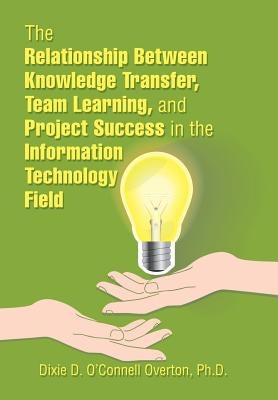 The Relationship Between Knowledge Transfer, Team Learning, and Project Success in the Information Technology Field by O'Connell Overton, Dixie D.