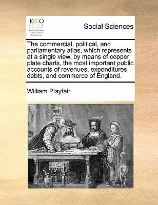 The Commercial, Political, and Parliamentary Atlas, Which Represents at a Single View, by Means of Copper Plate Charts, the Most Important Public Acco by Playfair, William