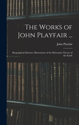 The Works of John Playfair ...: Biographical Memoir. Illustrations of the Huttonian Theory of the Earth by Playfair, John