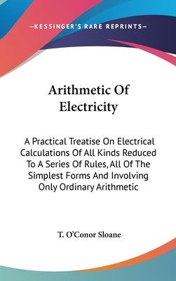 Arithmetic Of Electricity: A Practical Treatise On Electrical Calculations Of All Kinds Reduced To A Series Of Rules, All Of The Simplest Forms A by Sloane, T. O'Conor