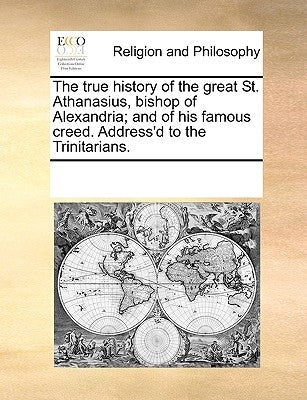 The true history of the great St. Athanasius, bishop of Alexandria; and of his famous creed. Address'd to the Trinitarians. by Multiple Contributors