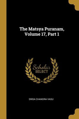 The Matsya Puranam, Volume 17, Part 1 by Vasu, Srisa Chandra