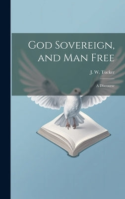 God Sovereign, and man Free: A Discourse by Tucker, J. W. (Joel W. ).
