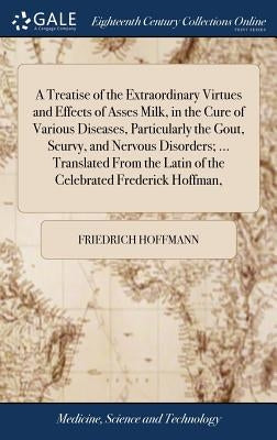 A Treatise of the Extraordinary Virtues and Effects of Asses Milk, in the Cure of Various Diseases, Particularly the Gout, Scurvy, and Nervous Disorde by Hoffmann, Friedrich