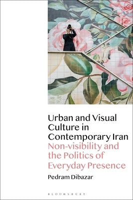 Urban and Visual Culture in Contemporary Iran: Non-visibility and the Politics of Everyday Presence by Dibazar, Pedram