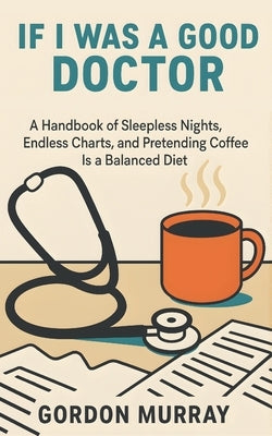 If I Was a Good Doctor: Sarcastic and Hilarious Medical Humor - 80 Relatable Tips and Real-Life Scenarios for Doctors, Medical Students, and Healthcar by Murray, Gordon