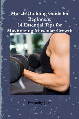 Muscle Building Guide for Beginners: 14 Essential Tips for Maximizing Muscular Growth by Jean, Frantzky
