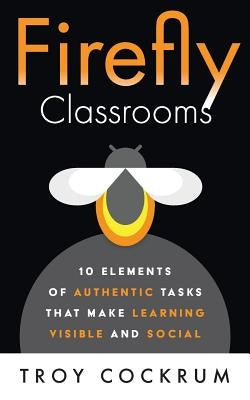 Firefly Classrooms: 10 Elements of Authentic Tasks that Make Learning Visible and Social by Cockrum, Troy