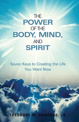 The Power of the Body, Mind, and Spirit: Seven Keys to Creating the Life You Want Now by Sanders, Theodore W., Jr.